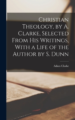 Christian Theology, by A. Clarke, Selected From His Writings, With a Life of the Author by S. Dunn book