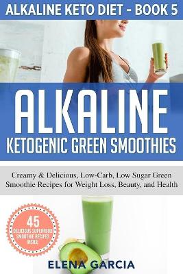 Alkaline Ketogenic Green Smoothies: Creamy & Delicious, Low-Carb, Low Sugar Green Smoothie Recipes for Weight Loss, Beauty and Health book