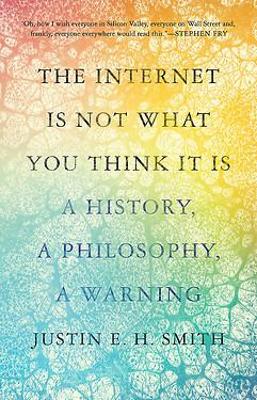 The Internet Is Not What You Think It Is: A History, A Philosophy, A Warning by Justin E. H. Smith