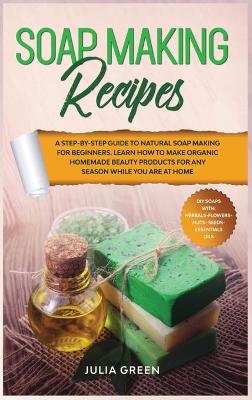 Soap Making Recipes: Learn How to Make Organic Homemade Beauty Products for Any Season While You Are at Home. A Step-By-Step Guide to Natural Soap Making for Beginners. book