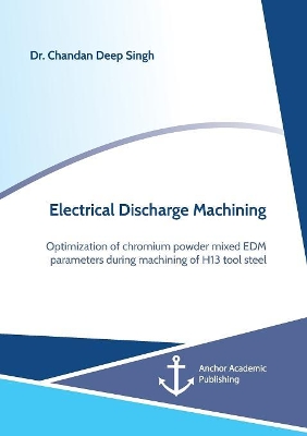 Electrical Discharge Machining. Optimization of Chromium Powder Mixed Edm Parameters During Machining of H13 Tool Steel by Chandan Deep Singh