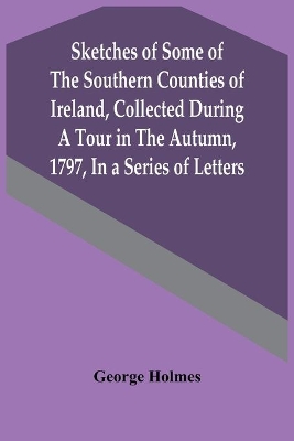 Sketches Of Some Of The Southern Counties Of Ireland, Collected During A Tour In The Autumn, 1797, In A Series Of Letters book