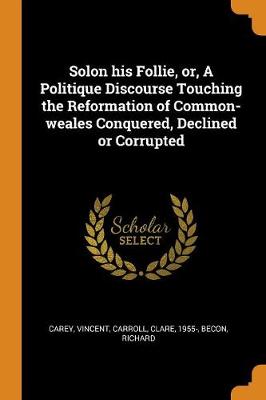 Solon His Follie, Or, a Politique Discourse Touching the Reformation of Common-Weales Conquered, Declined or Corrupted by Vincent Carey