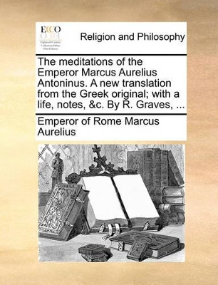 The Meditations of the Emperor Marcus Aurelius Antoninus. a New Translation from the Greek Original; With a Life, Notes, &C. by R. Graves, ... by Emperor Of Rome Marcus Aurelius