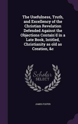 The Usefulness, Truth, and Excellency of the Christian Revelation Defended Against the Objections Contain'd in a Late Book, Intitled, Christianity as old as Creation, &c book