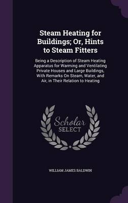 Steam Heating for Buildings; Or, Hints to Steam Fitters: Being a Description of Steam Heating Apparatus for Warming and Ventilating Private Houses and Large Buildings, With Remarks On Steam, Water, and Air, in Their Relation to Heating by William James Baldwin