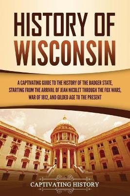 History of Wisconsin: A Captivating Guide to the History of the Badger State, Starting from the Arrival of Jean Nicolet through the Fox Wars, War of 1812, and Gilded Age to the Present by Captivating History