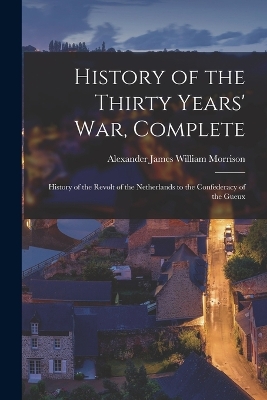 History of the Thirty Years' War, Complete: History of the Revolt of the Netherlands to the Confederacy of the Gueux by Alexander James William Morrison