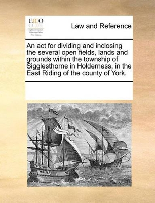 An ACT for Dividing and Inclosing the Several Open Fields, Lands and Grounds Within the Township of Sigglesthorne in Holderness, in the East Riding of the County of York. by Multiple Contributors