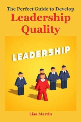 The Perfect Guide to Develop Leadership Quality: (leadership Principles, Leadership Secrets, Leadership Competency, Leadership and Self Deception, Leadership Gap, Leadership Mastery, Leadership Presence, Leadership Communication, Leadership Innovation) book