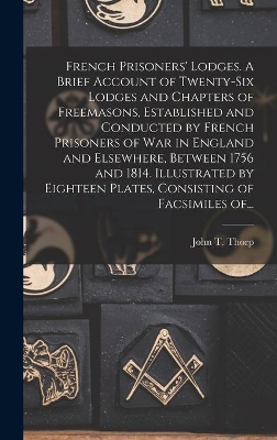 French Prisoners' Lodges. A Brief Account of Twenty-six Lodges and Chapters of Freemasons, Established and Conducted by French Prisoners of War in England and Elsewhere, Between 1756 and 1814. Illustrated by Eighteen Plates, Consisting of Facsimiles Of... by John T (John Thomas) B 1849 Thorp