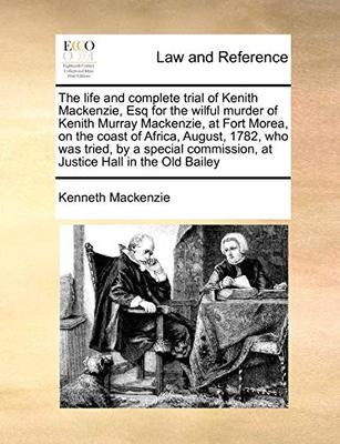 The Life and Complete Trial of Kenith Mackenzie, Esq for the Wilful Murder of Kenith Murray Mackenzie, at Fort Morea, on the Coast of Africa, August, 1782, Who Was Tried, by a Special Commission, at Justice Hall in the Old Bailey book