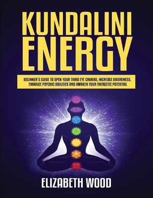 Kundalini Energy: Beginner's Guide to Open Your Third Eye Chakra, Increase Awareness, Enhance Psychic Abilities and Awaken Your Energetic Potential by Elizabeth Wood