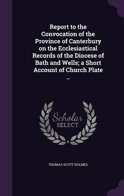 Report to the Convocation of the Province of Canterbury on the Ecclesiastical Records of the Diocese of Bath and Wells; a Short Account of Church Plate .. book