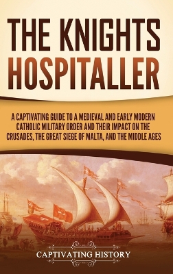 The Knights Hospitaller: A Captivating Guide to a Medieval and Early Modern Catholic Military Order and Their Impact on the Crusades, the Great Siege of Malta, and the Middle Ages book