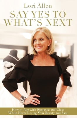 Say Yes to What’s Next: How to Age with Elegance and Class While Never Losing Your Beauty and Sass! by Lori Allen