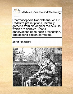 Pharmacopoeia Radcliffeana: Or, Dr. Radcliff's Prescriptions, Faithfully Gather'd from His Original Recipe's. to Which Are Annex'd, Useful Observations Upon Each Prescription. the Second Edition Corrected. book