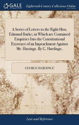 A Series of Letters to the Right Hon. Edmund Burke; In Which Are Contained Enquiries Into the Constitutional Existence of an Impeachment Against Mr. Hastings. by G. Hardinge, book