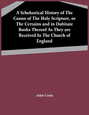 A Scholastical History Of The Canon Of The Holy Scripture, Or The Certains And In Dubitate Books Thereof As They Are Received In The Church Of England book