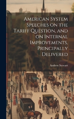 American System Speeches on the Tariff Question, and on Internal Improvements, Principally Delivered by Andrew Stewart