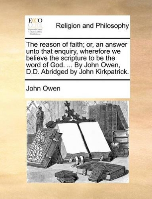The Reason of Faith; Or, an Answer Unto That Enquiry, Wherefore We Believe the Scripture to Be the Word of God. ... by John Owen, D.D. Abridged by Joh book