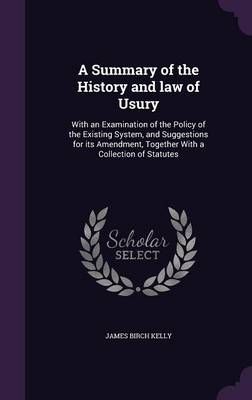 A Summary of the History and law of Usury: With an Examination of the Policy of the Existing System, and Suggestions for its Amendment, Together With a Collection of Statutes by James Birch Kelly