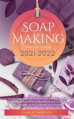 Soap Making Business Startup 2021-2022: Step-by-Step Guide to Start, Grow and Run your Own Home Based Soap Making Business in 30 days with the Most Up-to-Date Information by Clement Harrison