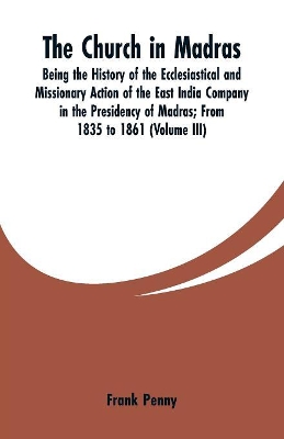 The Church in Madras: Being the History of the Ecclesiastical and Missionary Action of the East India Company in the Presidency of Madras: From 1835 to 1861 (Volume III) book