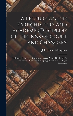 A Lecture On the Early History and Academic Discipline of the Inns of Court and Chancery: Delivered Before the Benchers at Lincoln's Inn, On the 20Th November, 1851: With the Judges' Orders As to Legal Education by John Fraser Macqueen