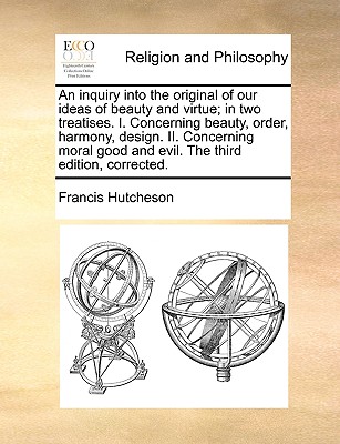 An Inquiry Into the Original of Our Ideas of Beauty and Virtue; In Two Treatises. I. Concerning Beauty, Order, Harmony, Design. II. Concerning Moral Good and Evil. the Third Edition, Corrected. book