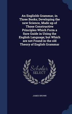 Englishh Grammar, in Three Books; Developing the New Science, Made Up of Those Constructive Principles Which Form a Sure Guide in Using the English Language; But Which Are Not Found in the Old Theory of English Grammar by James Brown