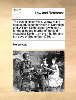 The Trial of Helen Watt, Widow of the Deceased Alexander Keith of Northfield, and William Keith, Eldest Lawful Son ... for the Alledged Murder of the Said Alexander Keith ... on the 4th, 5th, and 6th Days of September 1766, ... book