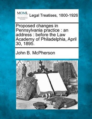 Proposed Changes in Pennsylvania Practice: An Address: Before the Law Academy of Philadelphia, April 30, 1895. book