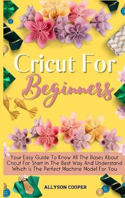 Cricut For Beginners Small Guide: Your Easy Guide To Know All The Bases About Cricut For Start In The Best Way And Understand Which Is The Perfect Machine Model For You by Allyson Cooper