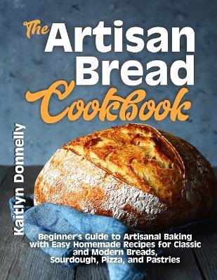 The Artisan Bread Cookbook: Beginner's Guide to Artisanal Baking with Easy Homemade Recipes for Classic and Modern Breads, Sourdough, Pizza, and Pastries book