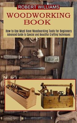 Woodworking Plans: Advanced Guide to Special and Beautiful Crafting Techniques (How to Use Must Have Woodworking Tools for Beginners) book