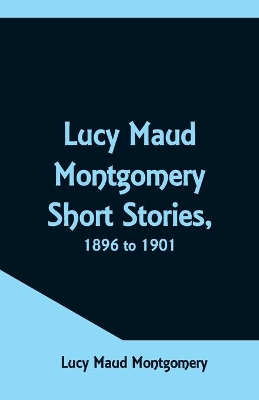 Lucy Maud Montgomery Short Stories, 1896 to 1901 by Lucy Maud Montgomery