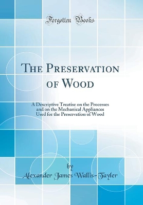 The Preservation of Wood: A Descriptive Treatise on the Processes and on the Mechanical Appliances Used for the Preservation of Wood (Classic Reprint) by Alexander James Wallis-Tayler