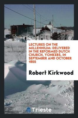 Lectures on the Millennium: Delivered in the Reformed Dutch Church, Yonkers, in September and October 1855 by Robert Kirkwood