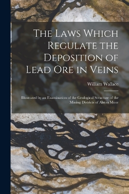 The Laws Which Regulate the Deposition of Lead Ore in Veins: Illustrated by an Examination of the Geological Structure of the Mining Districts of Alston Moor by William Wallace
