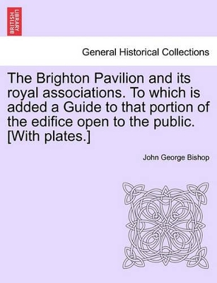 The Brighton Pavilion and Its Royal Associations. to Which Is Added a Guide to That Portion of the Edifice Open to the Public. [With Plates.] by John George Bishop