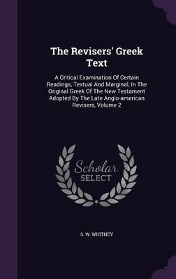 The Revisers' Greek Text: A Critical Examination Of Certain Readings, Textual And Marginal, In The Original Greek Of The New Testament Adopted By The Late Anglo-american Revisers, Volume 2 by S W Whitney