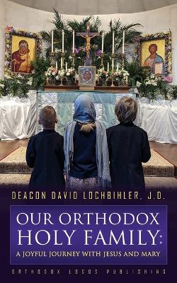 Our Orthodox Holy Family: A Joyful Journey with Jesus and Mary by Deacon David Lochbihler J D