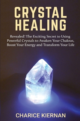 Crystal Healing: Revealed! The Exciting Secret to Using Powerful Crystals to Awaken Your Chakras, Boost Your Energy and Transform Your Life by Charice Kiernan