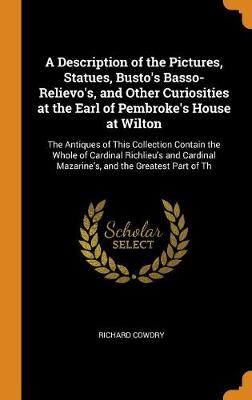 A Description of the Pictures, Statues, Busto's Basso-Relievo's, and Other Curiosities at the Earl of Pembroke's House at Wilton: The Antiques of This Collection Contain the Whole of Cardinal Richlieu's and Cardinal Mazarine's, and the Greatest Part of Th by Richard Cowdry