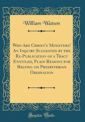 Who Are Christ's Ministers? An Inquiry Suggested by the Re-Publication of a Tract Entitled, Plain Reasons for Relying on Presbyterian Ordination (Classic Reprint) by William Watson