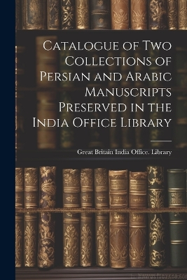 Catalogue of two Collections of Persian and Arabic Manuscripts Preserved in the India Office Library by Great Britain India Office Library