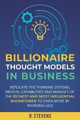 Billionaire Thought Models in Business: Replicate the thinking systems, mental capabilities and mindset of the Richest and Most Influential Businessmen to Earn More by Working Less by R Stevens