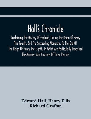 Hall'S Chronicle; Containing The History Of England, During The Reign Of Henry The Fourth, And The Succeeding Monarchs, To The End Of The Reign Of Henry The Eighth, In Which Are Particularly Described The Manners And Customs Of Those Periods by Edward Hall