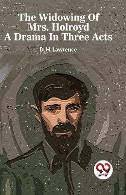 The The Widowing of Mrs. Holroyd a Drama in Three Acts by D H Lawrence